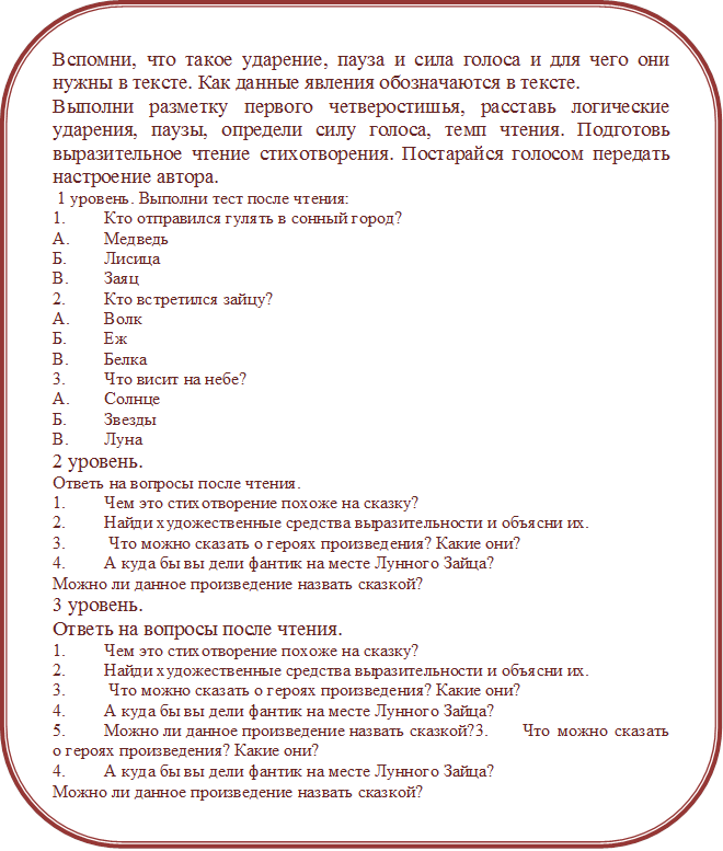 Вспомни, что такое ударение, пауза и сила голоса и для чего они нужны в тексте. Как данные явления обозначаются в тексте. 
Выполни разметку первого четверостишья, расставь логические ударения, паузы, определи силу голоса, темп чтения. Подготовь выразительное чтение стихотворения. Постарайся голосом передать настроение автора. 
 1 уровень. Выполни тест после чтения: 
1.	Кто отправился гулять в сонный город?
А.	Медведь
Б.	Лисица
В.	Заяц
2.	Кто встретился зайцу?
А.	Волк
Б.	Еж
В.	Белка
3.	Что висит на небе?
А.	Солнце
Б.	Звезды
В.	Луна
2 уровень. 
Ответь на вопросы после чтения. 
1.	Чем это стихотворение похоже на сказку?
2.	Найди художественные средства выразительности и объясни их.
3.	 Что можно сказать о героях произведения? Какие они?
4.	А куда бы вы дели фантик на месте Лунного Зайца?
Можно ли данное произведение назвать сказкой? 
3 уровень. 
Ответь на вопросы после чтения. 
1.	Чем это стихотворение похоже на сказку?
2.	Найди художественные средства выразительности и объясни их.
3.	 Что можно сказать о героях произведения? Какие они?
4.	А куда бы вы дели фантик на месте Лунного Зайца?
5.	Можно ли данное произведение назвать сказкой?3.	 Что можно сказать о героях произведения? Какие они?
4.	А куда бы вы дели фантик на месте Лунного Зайца?
Можно ли данное произведение назвать сказкой?
