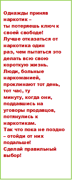 Однажды приняв наркотик –
ты потеряешь ключ к своей свободе!
Лучше отказаться от наркотика один
раз, чем пытаться это делать всю свою
короткую жизнь.
Люди, больные наркоманией,
проклинают тот день, тот час, ту
минуту, когда они, поддавшись на
уговоры продавцов, потянулись к
наркотикам.
Так что пока не поздно – отойди от них
подальше!
Сделай правильный выбор!

