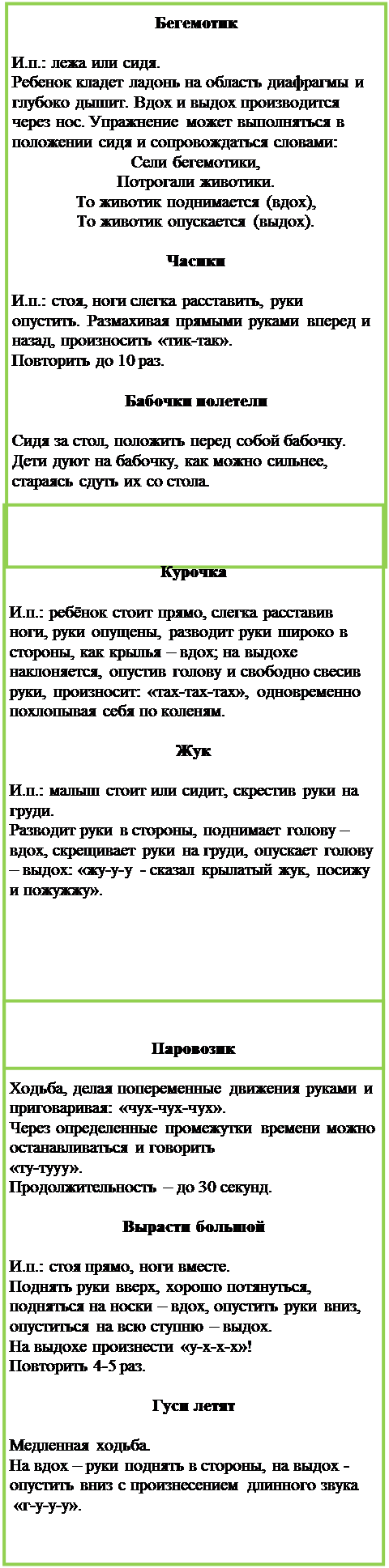 Надпись: Бегемотик

И.п.: лежа или сидя. 
Ребенок кладет ладонь на область диафрагмы и глубоко дышит. Вдох и выдох производится через нос. Упражнение может выполняться в положении сидя и сопровождаться словами:
Сели бегемотики, 
Потрогали животики.
То животик поднимается (вдох),
То животик опускается (выдох).

Часики

И.п.: стоя, ноги слегка расставить, руки опустить. Размахивая прямыми руками вперед и назад, произносить «тик-так». 
Повторить до 10 раз.

Бабочки полетели

Сидя за стол, положить перед собой бабочку. Дети дуют на бабочку, как можно сильнее, стараясь сдуть их со стола.

