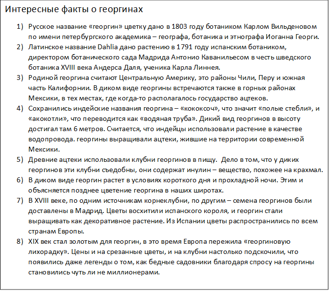Интересные факты о георгинах
1)	Русское название «георгин» цветку дано в 1803 году ботаником Карлом Вильденовом по имени петербургского академика – географа, ботаника и этнографа Иоганна Георги.
2)	Латинское название Dahlia дано растению в 1791 году испанским ботаником, директором ботанического сада Мадрида Антонио Каванильесом в честь шведского ботаника XVIII века Андерса Даля, ученика Карла Линнея.
3)	Родиной георгина считают Центральную Америку, это районы Чили, Перу и южная часть Калифорнии. В диком виде георгины встречаются также в горных районах Мексики, в тех местах, где когда-то располагалось государство ацтеков.
4)	Сохранились индейские названия георгина – «кококсоч», что значит «полые стебли», и «акокотли», что переводится как «водяная труба». Дикий вид георгинов в высоту достигал там 6 метров. Считается, что индейцы использовали растение в качестве водопровода. георгины выращивали ацтеки, жившие на территории современной Мексики.
5)	Древние ацтеки использовали клубни георгинов в пищу.  Дело в том, что у диких георгинов эти клубни съедобны, они содержат инулин – вещество, похожее на крахмал.
6)	В диком виде георгин растет в условиях короткого дня и прохладной ночи. Этим и объясняется позднее цветение георгина в наших широтах.
7)	В XVIII веке, по одним источникам корнеклубни, по другим – семена георгинов были доставлены в Мадрид. Цветы восхитили испанского короля, и георгин стали выращивать как декоративное растение. Из Испании цветы распространились по всем странам Европы.
8)	XIX век стал золотым для георгин, в это время Европа пережила «георгиновую лихорадку». Цены и на срезанные цветы, и на клубни настолько подскочили, что появились даже легенды о том, как бедные садовники благодаря спросу на георгины становились чуть ли не миллионерами.
