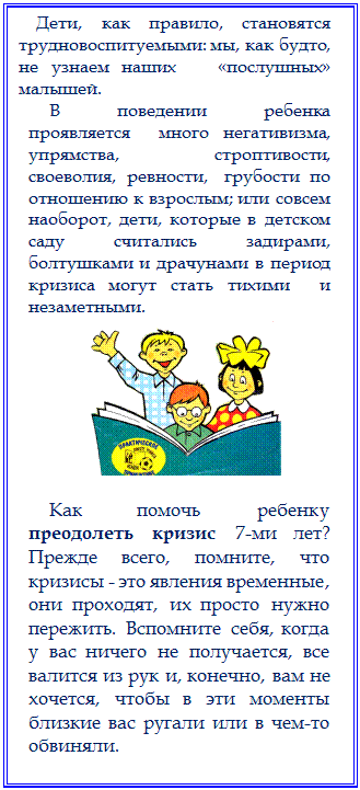 Надпись:     Дети, как правило, становятся трудновоспитуемыми: мы, как будто, не узнаем наших   «послушных»  малышей.
В  поведении  ребенка  проявляется  много негативизма,  упрямства,   строптивости,   своеволия,  ревности,   грубости  по отношению к взрослым; или совсем наоборот, дети, которые в детском саду считались задирами, болтушками и драчунами в период кризиса могут стать тихими  и незаметными. 
 

Как помочь ребенку преодолеть кризис 7-ми лет?          Прежде всего, помните, что кризисы - это явления временные, они проходят, их просто нужно пережить. Вспомните себя, когда у вас ничего не получается, все валится из рук и, конечно, вам не хочется, чтобы в эти моменты близкие вас ругали или в чем-то обвиняли. 




