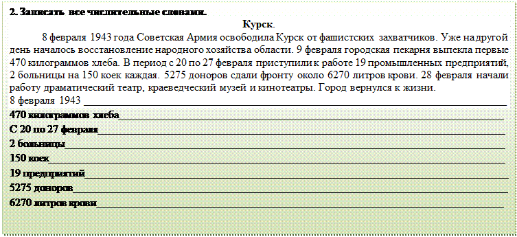 Надпись: 2. Записать все числительные словами.
Курск.
	8 февраля 1943 года Советская Армия освободила Курск от фашистских захватчиков. Уже на другой день началось восстановление народного хозяйства области. 9 февраля городская пекарня выпекла первые 470 килограммов хлеба. В период с 20 по 27 февраля приступили к работе 19 промышленных предприятий, 2 больницы на 150 коек каждая. 5275 доноров сдали фронту около 6270 литров крови. 28 февраля начали работу драматический театр, краеведческий музей и кинотеатры. Город вернулся к жизни.
8 февраля 1943 _____________________________________________________________________________
470 килограммов хлеба______________________________________________________________________
С 20 по 27 февраля__________________________________________________________________________
2 больницы________________________________________________________________________________
150 коек___________________________________________________________________________________
19 предприятий_____________________________________________________________________________
5275 доноров_______________________________________________________________________________
6270 литров крови__________________________________________________________________________
