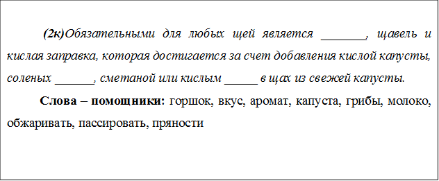  (2к)Обязательными для любых щей является _______, щавель и кислая заправка, которая достигается за счет добавления кислой капусты, соленых ______, сметаной или кислым _____ в щах из свежей капусты. 
Слова – помощники: горшок, вкус, аромат, капуста, грибы, молоко, обжаривать, пассировать, пряности

