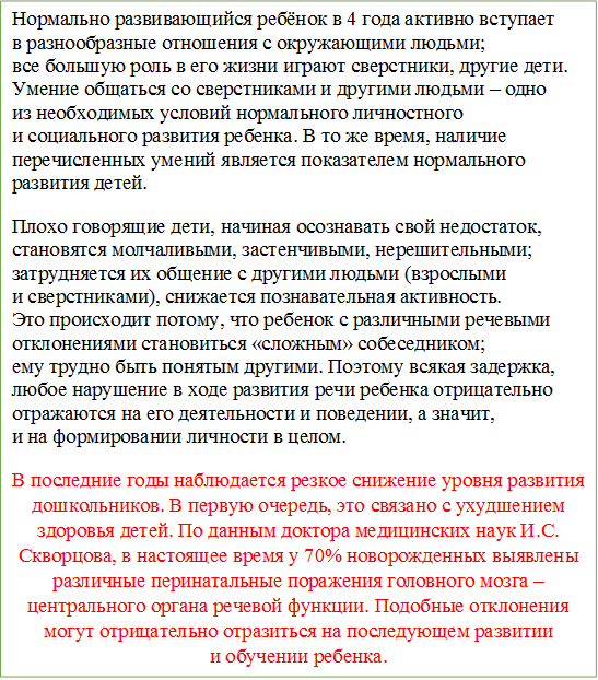 Нормально развивающийся ребёнок в 4 года активно вступает в разнообразные отношения с окружающими людьми; все большую роль в его жизни играют сверстники, другие дети. Умение общаться со сверстниками и другими людьми – одно из необходимых условий нормального личностного и социального развития ребенка. В то же время, наличие перечисленных умений является показателем нормального развития детей.
Плохо говорящие дети, начиная осознавать свой недостаток, становятся молчаливыми, застенчивыми, нерешительными; затрудняется их общение с другими людьми (взрослыми и сверстниками), снижается познавательная активность. Это происходит потому, что ребенок с различными речевыми отклонениями становиться «сложным» собеседником; ему трудно быть понятым другими. Поэтому всякая задержка, любое нарушение в ходе развития речи ребенка отрицательно отражаются на его деятельности и поведении, а значит, и на формировании личности в целом.
В последние годы наблюдается резкое снижение уровня развития дошкольников. В первую очередь, это связано с ухудшением здоровья детей. По данным доктора медицинских наук И.С. Скворцова, в настоящее время у 70% новорожденных выявлены различные перинатальные поражения головного мозга – центрального органа речевой функции. Подобные отклонения могут отрицательно отразиться на последующем развитии и обучении ребенка.


