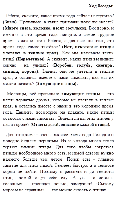 Ход беседы:
- Ребята, скажите, какое время года сейчас наступило? (Зима). Правильно, а какие признаки зимы вы знаете? (Много снега, холодно, весят сосульки). Всё верно, и именно в это время года наступило самое трудное время в жизни птиц. Ребята, а для всех ли птиц, это время года самое тяжёлое? (Нет, некоторые птицы улетают в теплые края). Как мы называем таких птиц? (Перелетные). А скажите, каких птиц вы видите сейчас  на улицах? (Воробей, голубь, снегирь, синица, ворона). Значит, они не улетели в теплые края, а остались вместе с нами зимовать, как мы их можем назвать? (Зимующие птицы). 
- Молодцы, всё правильно зимующие птицы – это наши пернатые друзья, которые не улетели в теплые края, а остались вместе с нами в это холодное время года. Давайте, посмотрим на плакате, какие птицы остаются с нами зимовать.  Видели ли вы этих птичек у нас в городе? (Ответы детей, описание каждой птицы). 
- Для птиц зима – очень тяжелое время года. Голодно и холодно бедным пернатым. Из-за холода много тепла теряют зимние птицы. Для того чтобы согреться птицам необходимо много есть, и зимой еды им нужно намного больше чем летом. Поиск еды – главное занятие для птиц зимой. Темнеет быстро, а в темноте корма не найти. Поэтому с рассвета и до темноты птицы зимой ищут себе еду. А уж кто остался голодным – пропадет ночью, замерзнет! «Сытому морозы не страшны» — так можно сказать о птицах.


