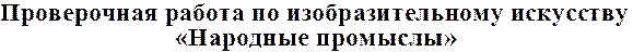 Проверочная работа по изобразительному искусству
«Народные промыслы»
