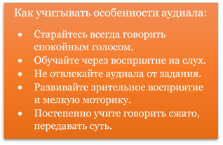 Как учитывать особенности аудиала:
•	Старайтесь всегда говорить спокойным голосом.
•	Обучайте через восприятие на слух.
•	Не отвлекайте аудиала от задания.
•	Развивайте зрительное восприятие и мелкую моторику.
•	Постепенно учите говорить сжато, передавать суть.

