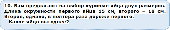 10. Вам предлагают на выбор куриные яйца двух размеров. Длина окружности первого яйца 15 см, второго – 18 см. Второе, однако, в полтора раза дороже первого.
Какое яйцо выгоднее?


