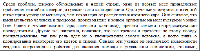 Среди проблем, широко обсуждаемых в нашей стране, одно из первых мест принадлежит проблемам генной инженерии, и прежде всего клонированию. Одни ученые усматривают в генной инженерии угрозу не меньшую, чем исходящая от расщепления атомного ядра. Они считают, что вмешательство человека в процессы, происходящие в живом организме на молекулярном уровне (тем более с человеческими зародышевыми клетками), чревато самыми непредсказуемыми последствиями. Другие же, напротив, полагают, что все тревоги и протесты по этому поводу преждевременны, так как речь идет не о клонировании самого человека, а всего лишь о клонировании некоторых его клеток и тканей. Однако эти ученые не исключают возможности создания антропоидных роботов для оказания помощи в управлении самолетами, станками, конвейерами, заводами. 

