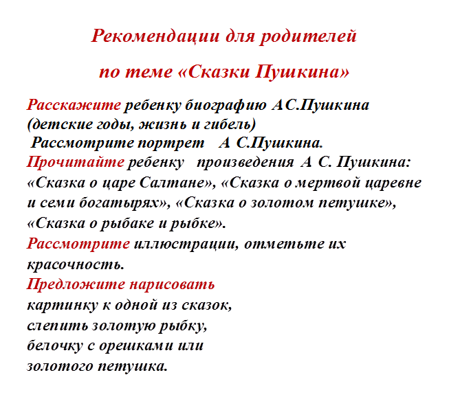 Рекомендации для родителей
по теме «Сказки Пушкина»
Расскажите ребенку биографию А.С.Пушкина (детские годы, жизнь и гибель)
 Рассмотрите портрет   А. С.Пушкина.
Прочитайте ребенку   произведения А. С. Пушкина: «Сказка о царе Салтане», «Сказка о мертвой царевне и семи богатырях», «Сказка о золотом петушке», «Сказка о рыбаке и рыбке».
Рассмотрите иллюстрации, отметьте их красочность.
Предложите нарисовать 
картинку к одной из сказок, 
слепить золотую рыбку, 
белочку с орешками или 
золотого петушка. 
