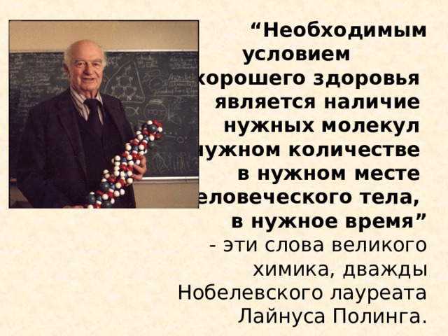   “ Необходимым условием  хорошего здоровья  является наличие  нужных молекул  в нужном количестве  в нужном месте  человеческого тела,  в нужное время”   - эти слова великого химика, дважды Нобелевского лауреата Лайнуса Полинга. 