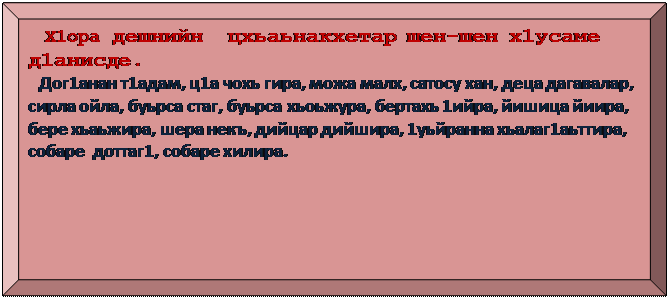 Багетная рамка:    Х1ора дешнийн  цхьаьнакхетар шен-шен х1усаме д1анисде.
 Дог1анан т1адам, ц1а чохь гира, можа малх, сатосу хан, деца дагавалар, сирла ойла, буьрса стаг, буьрса хьоьжура, бертахь 1ийра, йишица йиира, бере хьаьжира, шера некъ, дийцар дийшира, 1уьйранна хьалаг1аьттира,
собаре  доттаг1, собаре хилира.
