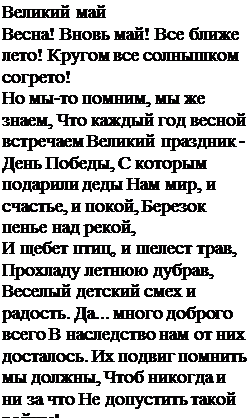 Надпись: Великий май
Весна! Вновь май! Все ближе лето! Кругом все солнышком согрето!
Но мы-то помним, мы же знаем, Что каждый год весной встречаем Великий праздник - День Победы, С которым подарили деды Нам мир, и счастье, и покой, Березок пенье над рекой,
И щебет птиц, и шелест трав, Прохладу летнюю дубрав,
Веселый детский смех и радость. Да... много доброго всего В наследство нам от них досталось. Их подвиг помнить мы должны, Чтоб никогда и ни за что Не допустить такой войны!
