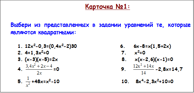 Карточка №1:

Выбери из представленных в задании уравнений те, которые являются квадратными: 

1.	12х2-0,3=(0,4х2-2)30                     6.    6х-8=х(1,5+2х)
2.	4+1,3х2=0                                   7.    х2=0
3.	(х-3)(х-5)=2х                               8.    х(х-2,6)(х-1)=0
4.	 =0                              9.    -2,8х=14,7
5.	 +48х=х2-10                              10.   8х4-2,3х2+10=0

