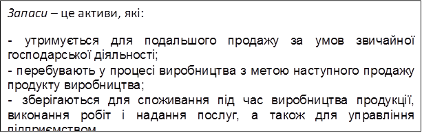 Запаси – це активи, які:
-	утримується для подальшого продажу за умов звичайної господарської діяльності;
-	перебувають у процесі виробництва з метою наступного продажу продукту виробництва;
-	зберігаються для споживання під час виробництва продукції, виконання робіт і надання послуг, а також для управління підприємством.
