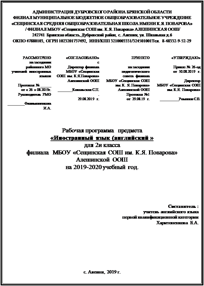 Надпись: АДМИНИСТРАЦИЯ ДУБРОВСКОГО РАЙОНА БРЯНСКОЙ ОБЛАСТИ
ФИЛИАЛ МУНИЦИПАЛЬНОЕ БЮДЖЕТНОЕ ОБЩЕОБРАЗОВАТЕЛЬНОЕ УЧРЕЖДЕНИЕ 
«СЕЩИНСКАЯ СРЕДНЯЯ ОБЩЕОБРАЗОВАТЕЛЬНАЯ ШКОЛА ИМЕНИ К.Я. ПОВАРОВА»
 / ФИЛИАЛ МБОУ «Сещинская СОШ им. К.Я. Поварова» АЛЕШИНСКАЯ ООШ/
242741 Брянская область, Дубровский район, с. Алешня, ул. Школьная д.6
ОКПО 47880103, ОГРН 1023201737492, ИНН/КПП 3210003331/324501001Тел. 8-48332-9-52-29


РАССМОТРЕНО 
на заседании 
районного МО   
учителей  иностранных языков

Протокол № _____
от « 26 » 08.2019г.                             Руководитель РМО

________Филимоненкова И.А. 	«СОГЛАСОВАНО»
с
Директор филиала 
МБОУ «Сещинская СОШ им. К.Я.Поварова» 
Алешинской ООШ
 
_______Ковальская С.П. . 
29.08.2019 г.	ПРИНЯТО

на заседании педагогического
совета  филиала 
МБОУ «Сещинская СОШ им. К. Я. Поварова» 
Алешинской ООШ
Протокол №1         
от  29.08.19 г.
	«УТВЕРЖДАЮ»

Приказ № 26-од 
от  30.08.2019 г.

Директор  
МБОУ «Сещинская СОШ им. К.Я. Поварова» 

_________Романов С.В. 





Рабочая программа  предмета
«Иностранный язык (английский »
для 2и класса
филиала  МБОУ «Сещинская СОШ им. К.Я. Поварова»
Алешинской ООШ
на 2019-2020 учебный год.






Составитель :
                               учитель английского языка
первой квалификационной категории
                                                          Харитоненкова  Е.А.








с. Алешня, 2019 г.

