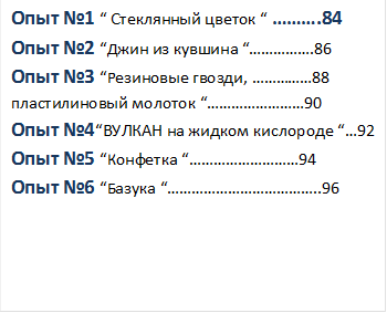 Опыт №1 “ Стеклянный цветок “ ……….84
Опыт №2 “Джин из кувшина “…………….86
Опыт №3 “Резиновые гвозди, ……………88
пластилиновый молоток “……………………90
Опыт №4“ВУЛКАН на жидком кислороде “…92
Опыт №5 “Конфетка “………………………94
Опыт №6 “Базука “………………………………..96




