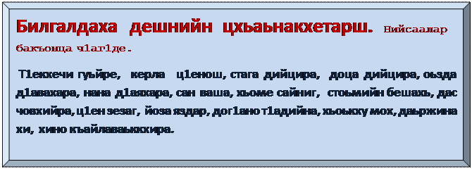 Багетная рамка: Билгалдаха  дешнийн  цхьаьнакхетарш. Нийсаалар бакъонца ч1аг1де. 
 Т1екхечи гуьйре,  керла  ц1енош, стага дийцира,  доца дийцира, оьзда д1авахара, нана д1аяхара, сан ваша, хьоме сайниг,  стоьмийн бешахь, дас човхийра, ц1ен зезаг,  йоза яздар, дог1ано т1адийна, хьоькху мох, даьржина хи,  хино къайлаваьккхира. 
