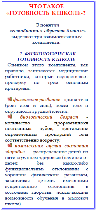 Надпись: ЧТО ТАКОЕ
 «ГОТОВНОСТЬ  К ШКОЛЕ»?

В понятии
«готовность к обучению в школе» выделяют три взаимосвязанных компонента:

1. ФИЗИОЛОГИЧЕСКАЯ ГОТОВНОСТЬ К ШКОЛЕ
Оценкой этого компонента, как правило, занимаются медицинские работники, которые осуществляют проверку по трем основным критериям: 

  физическое развитие - длина тела (рост стоя и сидя), масса тела и окружность грудной клетки; 
  биологический возраст - количество прорезавшихся постоянных зубов, достижение определенных пропорций тела соответственно возрасту; 
  комплексная оценка состояния здоровья — распределение детей по  пяти «группам здоровья» (начиная от детей без каких-либо функциональных отклонений с хорошим физическим развитием, заканчивая детьми, имеющими существенные отклонения в состоянии здоровья, исключающие возможность обучения в массовой школе). 



