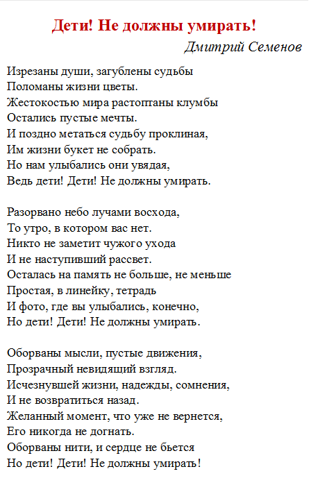 Дети! Не должны умирать!
Дмитрий Семенов 
Изрезаны души, загублены судьбы
Поломаны жизни цветы.
Жестокостью мира растоптаны клумбы
Остались пустые мечты.
И поздно метаться судьбу проклиная,
Им жизни букет не собрать.
Но нам улыбались они увядая,
Ведь дети! Дети! Не должны умирать.

Разорвано небо лучами восхода,
То утро, в котором вас нет.
Никто не заметит чужого ухода
И не наступивший рассвет.
Осталась на память не больше, не меньше
Простая, в линейку, тетрадь
И фото, где вы улыбались, конечно,
Но дети! Дети! Не должны умирать.

Оборваны мысли, пустые движения,
Прозрачный невидящий взгляд.
Исчезнувшей жизни, надежды, сомнения,
И не возвратиться назад.
Желанный момент, что уже не вернется,
Его никогда не догнать.
Оборваны нити, и сердце не бьется
Но дети! Дети! Не должны умирать!

