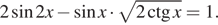 2 синус 2x минус синус x умножить на корень из 2ctg x=1.