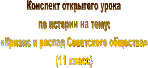 Конспект открытого урока
по истории на тему:
«Кризис и распад Советского общества»
(11 класс)
