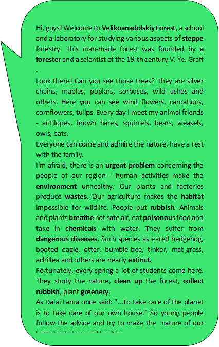 Hi, guys! Welcome to Velikoanadolskiy Forest, a school and a laboratory for studying various aspects of steppe forestry. This man-made forest was founded by a forester and a scientist of the 19-th century V. Ye. Graff .  
Look there! Can you see those trees? They are silver chains, maples, poplars, sorbuses, wild ashes and others. Here you can see wind flowers, carnations, cornflowers, tulips. Every day I meet my animal friends - antilopes, brown hares, squirrels, bears, weasels, owls, bats. 
Everyone can come and admire the nature, have a rest with the family.
I'm afraid, there is an urgent problem concerning the people of our region - human activities make the environment unhealthy. Our plants and factories produce wastes. Our agriculture makes the habitat impossible for wildlife. People put rubbish. Animals and plants breathe not safe air, eat poisonous food and take in chemicals with water. They suffer from dangerous diseases. Such species as eared hedgehog, booted eagle, otter, bumble-bee, tinker, mat-grass, achillea and others are nearly extinct. 
Fortunately, every spring a lot of students come here. They study the nature, clean up the forest, collect rubbish, plant greenery. 
As Dalai Lama once said: "...To take care of the planet is to take care of our own house." So young people follow the advice and try to make the  nature of our homeland clean and healthy.
