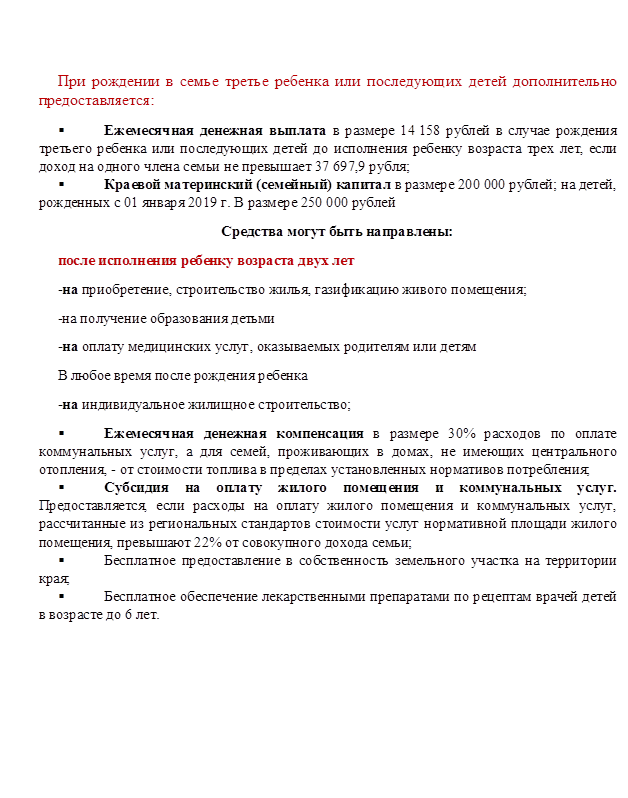 При рождении в семье третье ребенка или последующих детей дополнительно предоставляется:
§	Ежемесячная денежная выплата в размере 14 158 рублей в случае рождения третьего ребенка или последующих детей до исполнения ребенку возраста трех лет, если доход на одного члена семьи не превышает 37 697,9 рубля;
§	Краевой материнский (семейный) капитал в размере 200 000 рублей; на детей, рожденных с 01 января 2019 г. В размере 250 000 рублей
Средства могут быть направлены:
после исполнения ребенку возраста двух лет
-на приобретение, строительство жилья, газификацию живого помещения;
-на получение образования детьми
-на оплату медицинских услуг, оказываемых родителям или детям
В любое время после рождения ребенка
-на индивидуальное жилищное строительство;
§	Ежемесячная денежная компенсация в размере 30% расходов по оплате коммунальных услуг, а для семей, проживающих в домах, не имеющих центрального отопления, - от стоимости топлива в пределах установленных нормативов потребления;
§	Субсидия на оплату жилого помещения и коммунальных услуг. Предоставляется, если расходы на оплату жилого помещения и коммунальных услуг, рассчитанные из региональных стандартов стоимости услуг нормативной площади жилого помещения, превышают 22% от совокупного дохода семьи; 
§	Бесплатное предоставление в собственность земельного участка на территории края;
§	Бесплатное обеспечение лекарственными препаратами по рецептам врачей детей в возрасте до 6 лет.




