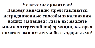Уважаемые родители! 
Вашему вниманию представляются нетрадиционные способы закаливания ваших малышей! Здесь вы найдете много интересной информации, которая поможет вашим детям быть здоровыми!
