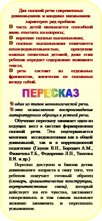Скругленный прямоугольник: Для связной речи современных дошкольников и младших школьников характерен ряд проблем:
 	часть детей оказывается способной лишь ответить на вопросы;
 	короткие связные высказывания;
 	связные высказывания отличаются непоследовательностью, пропуском важных сюжетных деталей, даже если ребенок передает содержание знакомого текста;
 	 речь состоит из отдельных фрагментов, логически не связанных между собой.

 

 	один из типов монологической речи.
 	это осмысленное воспроизведение литературного образца в устной речи.
Обучение пересказу занимает одно из ведущих мест в системе формирования связной речи. Это подчеркивается  многими   исследователями как в общей дошколь¬ной, так и в коррекционной педагогике (Глухов В.П., Бородич А.М., Филичева Т.Б., Федоренко Л.П., Тихеева Е.И. и др.)
Пересказ доступен и близок детям дошкольного возраста в силу того, что ребенок получает готовый образец (словарь, грамматические конструкции, внутритекстовые связи), который действует на его чувства, заставляет сопереживать и тем самым вызывает желание запомнить и пересказать услышанное. 


