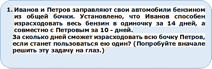 4.	Иванов и Петров заправляют свои автомобили бензином из общей бочки. Установлено, что Иванов способен израсходовать весь бензин в одиночку за 14 дней, а совместно с Петровым зa 10 - дней. 
За сколько дней сможет израсходовать всю бочку Петров, если станет пользоваться ею один? (Попробуйте вначале решить эту задачу на глаз.)

