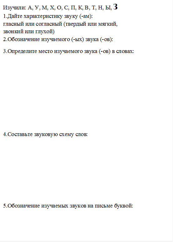 Изучили: А, У, М, Х, О, С, П, К, В, Т, Н, Ы, З
1.Дайте характеристику звуку (-ам): 
гласный или согласный (твердый или мягкий, 
звонкий или глухой)
2.Обозначение изучаемого (-ых) звука (-ов): 
3.Определите место изучаемого звука (-ов) в словах:






4.Составьте звуковую схему слов:





5.Обозначение изучаемых звуков на письме буквой:

