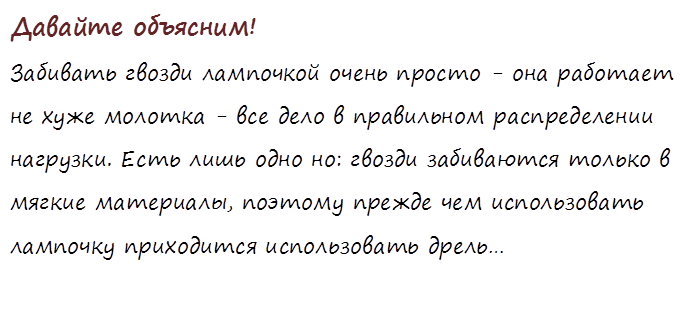 Давайте объясним!
Забивать гвозди лампочкой очень просто - она работает не хуже молотка - все дело в правильном распределении нагрузки. Есть лишь одно но: гвозди забиваются только в мягкие материалы, поэтому прежде чем использовать лампочку приходится использовать дрель…

