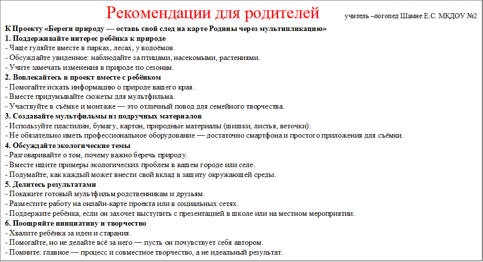                         Рекомендации для родителей      учитель –логопед Шамне Е.С. МКДОУ №2
К Проекту «Береги природу — оставь свой след на карте Родины через мультипликацию»
1. Поддерживайте интерес ребёнка к природе
- Чаще гуляйте вместе в парках, лесах, у водоёмов.
- Обсуждайте увиденное: наблюдайте за птицами, насекомыми, растениями.
- Учите замечать изменения в природе по сезонам.
2. Вовлекайтесь в проект вместе с ребёнком
- Помогайте искать информацию о природе вашего края.
- Вместе придумывайте сюжеты для мультфильма.
- Участвуйте в съёмке и монтаже — это отличный повод для семейного творчества.
3. Создавайте мультфильмы из подручных материалов
- Используйте пластилин, бумагу, картон, природные материалы (шишки, листья, веточки).
- Не обязательно иметь профессиональное оборудование — достаточно смартфона и простого приложения для съёмки.
4. Обсуждайте экологические темы
- Разговаривайте о том, почему важно беречь природу.
- Вместе ищите примеры экологических проблем в вашем городе или селе.
- Подумайте, как каждый может внести свой вклад в защиту окружающей среды.
5. Делитесь результатами
- Покажите готовый мультфильм родственникам и друзьям.
- Разместите работу на онлайн-карте проекта или в социальных сетях.
- Поддержите ребёнка, если он захочет выступить с презентацией в школе или на местном мероприятии.
6. Поощряйте инициативу и творчество
- Хвалите ребёнка за идеи и старания.
- Помогайте, но не делайте всё за него — пусть он почувствует себя автором.
- Помните: главное — процесс и совместное творчество, а не идеальный результат.
7. Используйте проект для укрепления семейных традиций
- Пусть создание мультфильмов станет доброй семейной традицией.
- Записывайте свои впечатления, делайте фото и видео — это останется на память.

Ваше участие и поддержка помогут ребёнку не только освоить новые навыки, но и почувствовать себя настоящим защитником природы и патриотом своей Родины.

