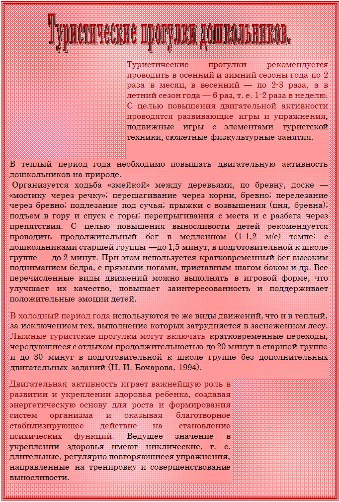Надпись:  

Туристические прогулки рекоменду¬ется проводить в осенний и зимний сезоны года по 2 раза в месяц, в весенний — по 2-3 раза, а в летний сезон года — 6 раз, т. е. 1-2 раза в неделю.
С целью повышения двигательной активности проводятся развивающие игры и упражнения, подвижные игры с элементами туристской техники, сюжетные физкультурные занятия. 


В теплый период года необходимо повышать двигательную активность дошкольников на природе.
 Организуется ходьба «змейкой» между деревьями, по бревну, доске — «мостику через речку»; перешагивание через корни, бревно; перелезание через бревно; подлезание под сучья; прыжки с возвышения (пня, бревна); подъем в гору и спуск с горы; перепры¬гивания с места и с разбега через препятствия. С целью повышения выносливости детей рекомендуется проводить продолжительный бег в медленном (1-1,2 м/с) темпе: с дошкольниками старшей группы —до 1,5 минут, в подготовительной к школе группе — до 2 минут. При этом используется кратковременный бег высоким подниманием бедра, с прямыми ногами, приставным шагом боком и др. Все перечисленные виды движений можно выполнять в игровой форме, что улучшает их качество, повышает заинтересованность и поддерживает положитель¬ные эмоции детей.

В холодный период года используются те же виды движений, что и в теплый, за исключением тех, выполнение которых затрудняется в заснеженном лесу. Лыжные туристские прогулки могут включать кратковременные переходы, чередующиеся с отдыхом продолжительнос¬тью до 20 минут в старшей группе и до 30 минут в подготовительной к школе группе без дополнительных двигательных заданий (Н. И. Бо¬чарова, 1994).   

Двигательная активность играет важнейшую роль в развитии и укреплении здоровья ребенка, создавая энергетическую основу для роста и формирования систем организма и оказывая благотворное стабилизирующее действие на становление психических функций. Ведущее значение в укреплении здоровья имеют циклические, т. е. длительные, регулярно повторяющиеся упражнения, направленные на тренировку и совершенствование выносливости. 

