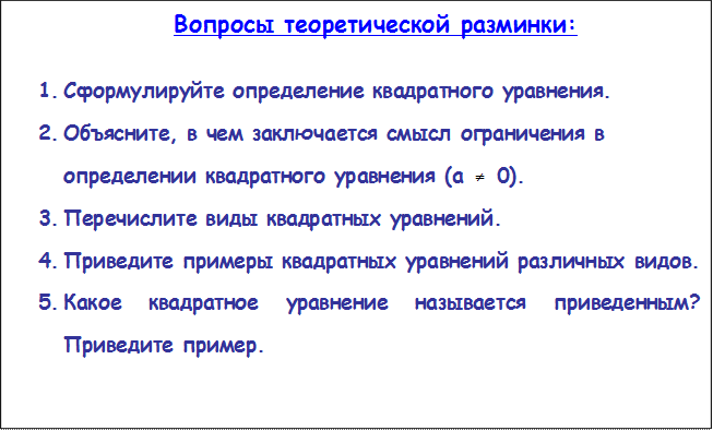 Вопросы теоретической разминки:

1.	Сформулируйте определение квадратного уравнения.
2.	Объясните, в чем заключается смысл ограничения в определении квадратного уравнения (а   0).
3.	Перечислите виды квадратных уравнений.
4.	Приведите примеры квадратных уравнений различных видов.
5.	Какое квадратное уравнение называется приведенным? Приведите пример.
