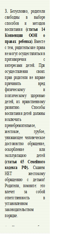 3. Безусловно, родители свободны в выборе способов и методов воспитания (статья 14 Конвенции ООН о правах ребенка). Вместе с тем, родительские права не могут осуществляться в противоречии с интересами детей. При осуществлении своих прав родители не вправе причинять вред физическому и психическому здоровью детей, их нравственному развитию. Способы воспитания детей должны исключать пренебрежительное, жестокое, грубое, унижающее человеческое достоинство обращение, оскорбление или эксплуатацию детей (статья 65 Семейного кодекса РФ). Скажем НЕТ жестокому обращению с детьми! Родители, помните: это влечет за собой ответственность в установленном законодательством порядке. 

4. Что должно быть предметом основной заботы родителя? Согласно законодательству, обеспечение интересов детей, в том числе забота о физическом развитии ребенка: питании, среде обитания и пр. (статья 63 Семейного кодекса РФ). А это значит – родители несут ответственность за организацию режима питания ребенка, соблюдение режима дня, обеспечение всем необходимым для полноценного детства.
					5.Насилие над окружающими – это страшное, уродливое явление действительности во все времена. Вымогательство, насильственные действия в отношении окружающих наказываются по закону. И наказание наступает с 14 лет! (статья 214 УК РФ);

 - Описание: Narrow horizontal