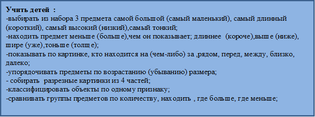 Учить детей  :
-выбирать из набора 3 предмета самой большой (самый маленький), самый длинный (короткий), самый высокий (низкий),самый тонкий;
-находить предмет меньше (больше),чем он показывает; длиннее  (короче),выше (ниже), шире (уже),тоньше (толще);
-показывать по картинке, кто находится на (чем-либо) за ,рядом, перед, между, близко, далеко;
-упорядочивать предметы по возрастанию (убыванию) размера;
- собирать  разрезные картинки из 4 частей;
-классифицировать объекты по одному признаку;
-сравнивать группы предметов по количеству, находить , где больше, где меньше;

