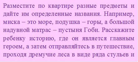 Разместите по квартире разные предметы и дайте им определенные названия. Например, миска – это море, подушка – горы, а большой надувной матрас – пустыня Гоби. Расскажите ребенку историю, где он является главным героем, а затем отправляйтесь в путешествие, проходя дремучие леса в виде ряда стульев и покоряя вершину мягкого Эвереста. В качестве героя-путешественника можно взять машинку или куклу, а также разнообразить игру, нарисовав самую настоящую карту сокровищ с
Указанием нужного маршрута 

