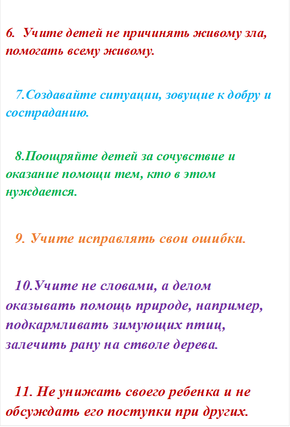 6.  Учите детей не причинять живому зла, помогать всему живому. 

7.Создавайте ситуации, зовущие к добру и состраданию. 

8.Поощряйте детей за сочувствие и оказание помощи тем, кто в этом нуждается. 

9. Учите исправлять свои ошибки. 

10.Учите не словами, а делом оказывать помощь природе, например, подкармливать зимующих птиц, залечить рану на стволе дерева. 

11. Не унижать своего ребенка и не обсуждать его поступки при других. 










