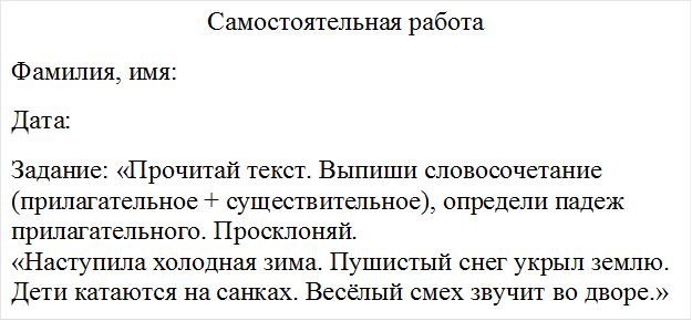 Самостоятельная работа
Фамилия, имя:
Дата:
Задание: «Прочитай текст. Выпиши словосочетание (прилагательное + существительное), определи падеж прилагательного. Просклоняй.
«Наступила холодная зима. Пушистый снег укрыл землю. Дети катаются на санках. Весёлый смех звучит во дворе.»


