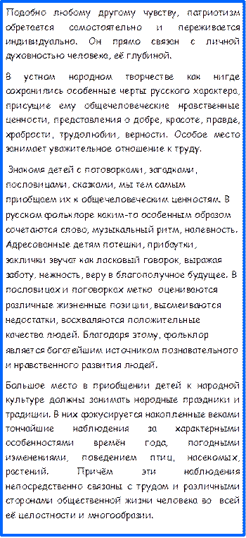 Подобно любому другому чувству, патриотизм обретается самостоятельно и переживается индивидуально. Он прямо связан с личной духовностью человека, её глубиной.
В устном народном творчестве как нигде   сохранились особенные черты русского характера, присущие ему общечеловеческие нравственные ценности, представления о добре, красоте, правде, храбрости, трудолюбии, верности. Особое место занимает уважительное отношение к труду.
 Знакомя детей с поговорками, загадками, пословицами, сказками, мы тем самым приобщаем их к общечеловеческим ценностям. В русском фольклоре каким-то особенным образом сочетаются слово, музыкальный ритм, напевность. Адресованные детям потешки, прибаутки, заклички звучат как ласковый говорок, выражая заботу, нежность, веру в благополучное будущее. В пословицах и поговорках метко  оцениваются различные жизненные позиции, высмеиваются недостатки, восхваляются положительные качества людей. Благодаря этому, фольклор является богатейшим источником познавательного и нравственного развития людей.
Большое место в приобщении детей к народной культуре должны занимать народные праздники и традиции. В них фокусируется накопленные веками тончайшие наблюдения за характерными особенностями времён года, погодными изменениями, поведением птиц, насекомых, растений. Причём эти наблюдения непосредственно связаны с трудом и различными сторонами общественной жизни человека во  всей её целостности и многообразии.
  













