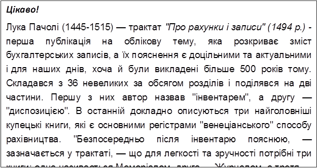 Цікаво!
Лука Пачолі (1445-1515) — трактат "Про рахунки і записи" (1494 р.) - перша публікація на облікову тему, яка розкриває зміст бухгалтерських записів, а їх пояснення є доцільними та актуальними і для наших днів, хоча й були викладені більше 500 років тому. Складався з 36 невеликих за обсягом розділів і поділявся на дві частини. Першу з них автор назвав "інвентарем", а другу — "диспозицією". В останній докладно описуються три найголовніші купецькі книги, які є основними регістрами "венеціанського" способу рахівництва. "Безпосередньо після інвентарю пояснюю, — зазначається у трактаті, — що для легкості та зручності потрібні три книги: одна називається Меморіалом, друга — Журналом, а третя — Зошитом". (Зошит з другої половини XVI ст. стали називати Головною книгою.)
