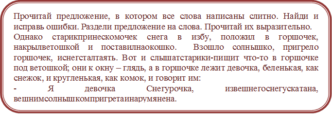 Прочитай предложение, в котором все слова написаны слитно. Найди и исправь ошибки. Раздели предложение на слова. Прочитай их выразительно.
Однако старикпринескомочек снега в избу, положил в горшочек, накрылветошкой и поставилнаокошко.  Взошло солнышко, пригрело горшочек, иснегсталтаять. Вот и слышатстарики-пищит что-то в горшочке под ветошкой; они к окну – глядь, а в горшочке лежит девочка, беленькая, как снежок, и кругленькая, как комок, и говорит им:
- Я девочка Снегурочка, извешнегоснегускатана, вешнимсолнышкомпригретаинарумянена.


