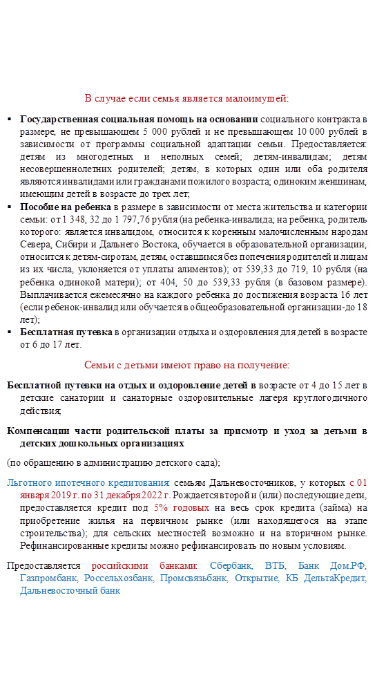В случае если семья является малоимущей:
§	Государственная социальная помощь на основании социального контракта в размере, не превышающем 5 000 рублей и не превышающем 10 000 рублей в зависимости от программы социальной адаптации семьи. Предоставляется: детям из многодетных и неполных семей; детям-инвалидам; детям несовершеннолетних родителей; детям, в которых один или оба родителя являются инвалидами или гражданами пожилого возраста; одиноким женщинам, имеющим детей в возрасте до трех лет;
§	Пособие на ребенка в размере в зависимости от места жительства и категории семьи: от 1 348, 32 до 1 797,76 рубля (на ребенка-инвалида; на ребенка, родитель которого: является инвалидом, относится к коренным малочисленным народам Севера, Сибири и Дальнего Востока, обучается в образовательной организации, относится к детям-сиротам, детям, оставшимся без попечения родителей и лицам из их числа, уклоняется от уплаты алиментов); от 539,33 до 719, 10 рубля (на ребенка одинокой матери); от 404, 50 до 539,33 рубля (в базовом размере). Выплачивается ежемесячно на каждого ребенка до достижения возраста 16 лет (если ребенок-инвалид или обучается в общеобразовательной организации-до 18 лет);
§	Бесплатная путевка в организации отдыха и оздоровления для детей в возрасте от 6 до 17 лет.
Семьи с детьми имеют право на получение:
Бесплатной путевки на отдых и оздоровление детей в возрасте от 4 до 15 лет в детские санатории и санаторные оздоровительные лагеря круглогодичного действия;
Компенсации части родительской платы за присмотр и уход за детьми в детских дошкольных организациях
(по обращению в администрацию детского сада);
Льготного ипотечного кредитования: семьям Дальневосточников, у которых с 01 января 2019 г. по 31 декабря 2022 г. Рождается второй и (или) последующие дети, предоставляется кредит под 5% годовых на весь срок кредита (займа) на приобретение жилья на первичном рынке (или находящегося на этапе строительства); для сельских местностей возможно и на вторичном рынке. Рефинансированные кредиты можно рефинансировать по новым условиям.
Предоставляется российскими банками: Сбербанк, ВТБ, Банк Дом.РФ, Газпромбанк, Россельхозбанк, Промсвязьбанк, Открытие, КБ ДельтаКредит, Дальневосточный банк
