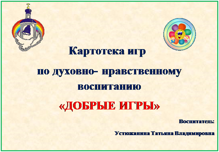 Надпись:                             Картотека игр                      
по духовно- нравственному                                               воспитанию
«ДОБРЫЕ ИГРЫ»  
Воспитатель: 
Устюжанина Татьяна Владимировна 
                                              
 
 
   
                                              
«Добрые игры» 



