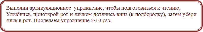 Выполни артикуляционное  упражнение, чтобы подготовиться к чтению,
Улыбнись, приоткрой рот и языком дотянись вниз (к подбородку), затем убери язык в рот. Проделаем упражнение 5-10 раз.

