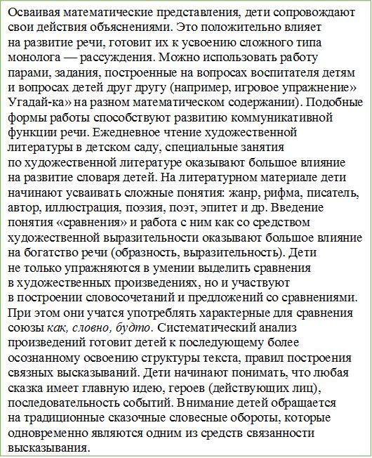 Осваивая математические представления, дети сопровождают свои действия объяснениями. Это положительно влияет на развитие речи, готовит их к усвоению сложного типа монолога — рассуждения. Можно использовать работу парами, задания, построенные на вопросах воспитателя детям и вопросах детей друг другу (например, игровое упражнение» Угадай-ка» на разном математическом содержании). Подобные формы работы способствуют развитию коммуникативной функции речи. Ежедневное чтение художественной литературы в детском саду, специальные занятия по художественной литературе оказывают большое влияние на развитие словаря детей. На литературном материале дети начинают усваивать сложные понятия: жанр, рифма, писатель, автор, иллюстрация, поэзия, поэт, эпитет и др. Введение понятия «сравнения» и работа с ним как со средством художественной выразительности оказывают большое влияние на богатство речи (образность, выразительность). Дети не только упражняются в умении выделить сравнения в художественных произведениях, но и участвуют в построении словосочетаний и предложений со сравнениями. При этом они учатся употреблять характерные для сравнения союзы как, словно, будто. Систематический анализ произведений готовит детей к последующему более осознанному освоению структуры текста, правил построения связных высказываний. Дети начинают понимать, что любая сказка имеет главную идею, героев (действующих лиц), последовательность событий. Внимание детей обращается на традиционные сказочные словесные обороты, которые одновременно являются одним из средств связанности высказывания.

