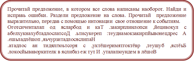 Прочитай предложение, в котором все слова написаны наоборот. Найди и исправь ошибки. Раздели предложение на слова. Прочитай  предложение  выразительно, передав с помощью интонации  свое отношение к событиям.
Оготсиченталап од ясларбод и каТ .закирплинлопси ,йецивокул с абелхукнахубтадлослатсоД .ьтисукереп :теуднамокзакирпйывонецдрес А .ешьладлёшоп ,яьчурзитадлосяслипаН
.атадлос ан тидялгюьтсоря с ,уктёшеримятгоктёвр ,теушуб ,ястёьБ .локосйываворкителк в яслибаз еж тут И .уталапюундем в лёшоВ
