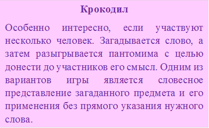 Крокодил
Особенно интересно, если участвуют несколько человек. Загадывается слово, а затем разыгрывается пантомима с целью донести до участников его смысл. Одним из вариантов игры является словесное представление загаданного предмета и его применения без прямого указания нужного слова.
